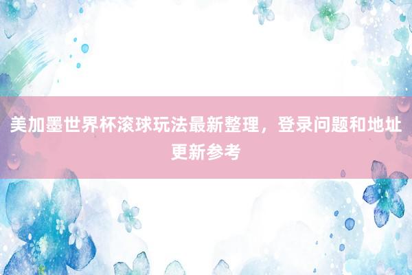 美加墨世界杯滚球玩法最新整理，登录问题和地址更新参考