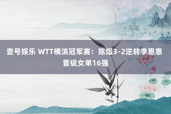 壹号娱乐 WTT横滨冠军赛:陈熠3-2逆转李恩惠 晋级女单16强