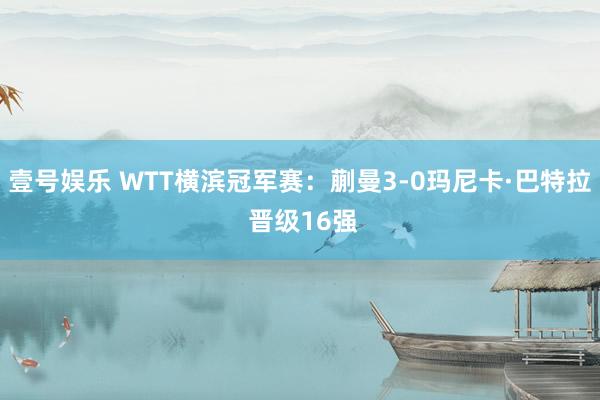 壹号娱乐 WTT横滨冠军赛:蒯曼3-0玛尼卡·巴特拉 晋级16强