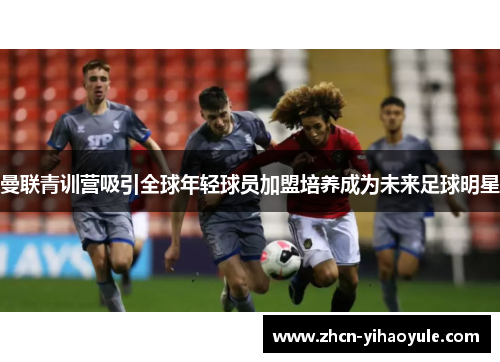 曼联青训营吸引全球年轻球员加盟培养成为未来足球明星