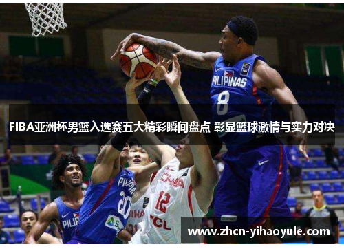 FIBA亚洲杯男篮入选赛五大精彩瞬间盘点 彰显篮球激情与实力对决