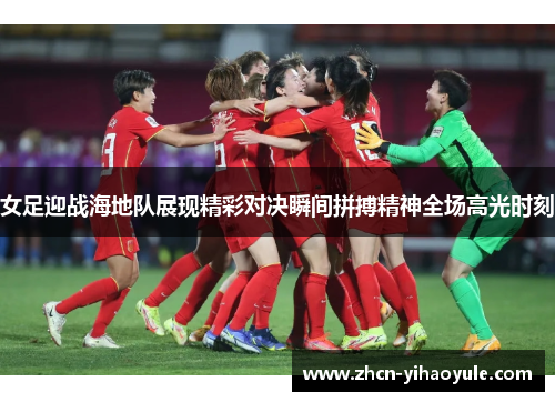 女足迎战海地队展现精彩对决瞬间拼搏精神全场高光时刻
