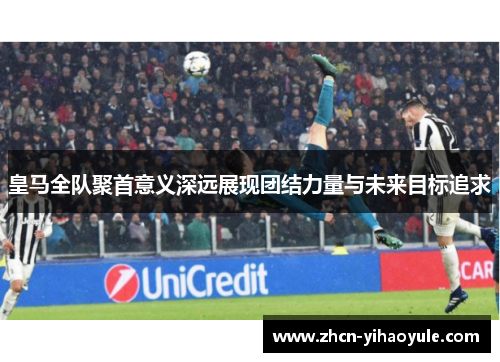 皇马全队聚首意义深远展现团结力量与未来目标追求