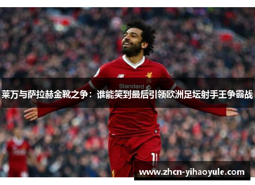 莱万与萨拉赫金靴之争：谁能笑到最后引领欧洲足坛射手王争霸战