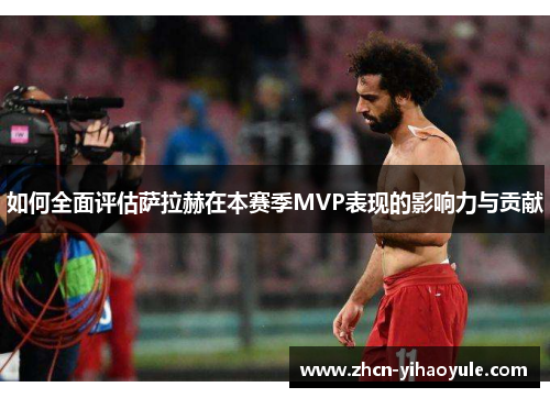 如何全面评估萨拉赫在本赛季MVP表现的影响力与贡献