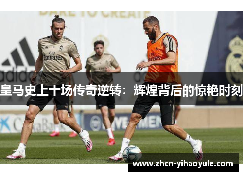 皇马史上十场传奇逆转：辉煌背后的惊艳时刻