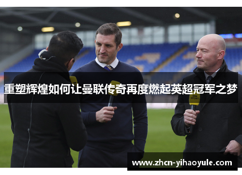 重塑辉煌如何让曼联传奇再度燃起英超冠军之梦